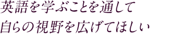 英語を学ぶことを通して 自らの視野を広げてほしい