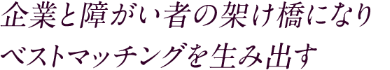 企業と障がい者の架け橋になり　ベストマッチングを生み出す