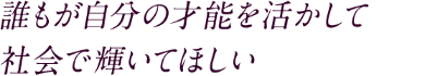 誰もが自分の才能を活かして社会で輝いてほしい