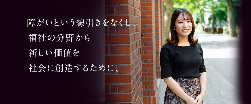 障がいという線引きをなくし、福祉の分野から新しい価値を社会に創造するために。