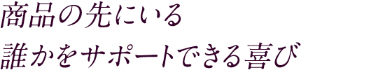 商品の先にいる 誰かをサポートできる喜び