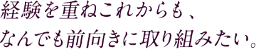 経験を重ねこれからも、なんでも前向きに取り組みたい。