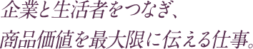 企業と生活者をつなぎ、商品価値を最大限に伝える仕事。