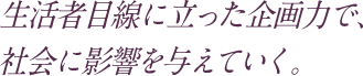 生活者目線に立った企画力で、社会に影響を与えていく。