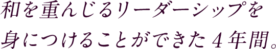 和を重んじるリーダーシップを身につけることができた４年間。