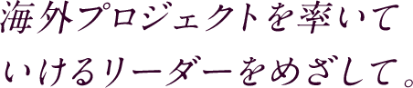 海外のプロジェクトを率いていけるリーダーをめざして。