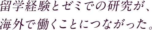 留学経験とゼミでの研究が、海外で働くことにつながった。