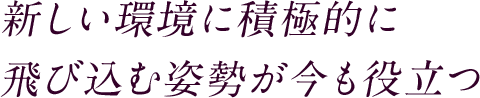 新しい環境に積極的に飛び込む姿勢が今も役立つ