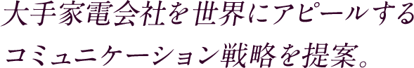大手家電会社を世界にアピールするコミュニケーション戦略を提案。
