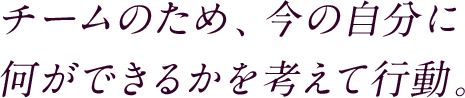 チームのため、今の自分に何ができるかを考えて行動。