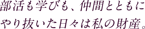 部活も学びも、仲間とともにやり抜いた日々は私の財産。