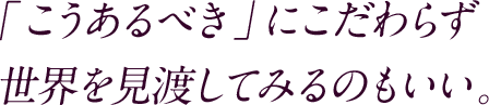 「こうあるべき」にこだわらず世界を見渡してみるのもいい。
