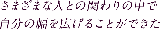 さまざまな人との関わりの中で自分の幅を広げることができた