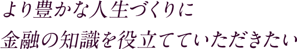より豊かな人生づくりに金融の知識を役立てていただきたい