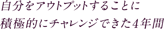 自分をアウトプットすることに積極的にチャレンジできた4年間