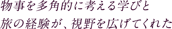 物事を多角的に考える学びと旅の経験が、視野を広げてくれた