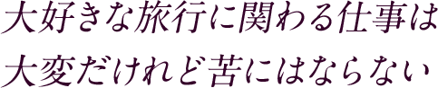 大好きな旅行に関わる仕事は大変だけれど苦にはならない