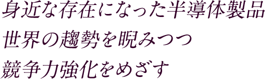 身近な存在になった半導体製品世界の趨勢を睨みつつ競争力強化をめざす