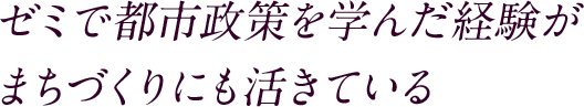 ゼミで都市政策を学んだ経験がまちづくりにも活きている