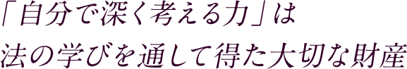 「自分で深く考える力」は法の学びを通して得た大切な財産