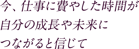 今、仕事に費やした時間が自分の成長や未来につながると信じて