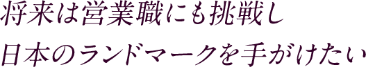 将来は営業職にも挑戦し日本のランドマークを手がけたい