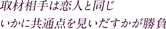 取材相手は恋人と同じ いかに共通点を見いだすかが勝負