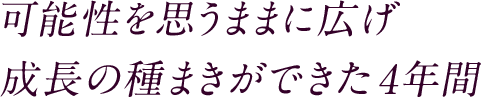 可能性を思うままに広げ 成長の種まきができた4年間