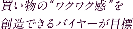 買い物の“ワクワク感”を 創造できるバイヤーが目標