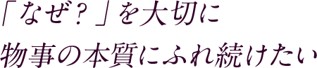 「なぜ？」を大切に 物事の本質にふれ続けたい