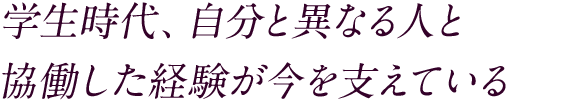 学生時代、自分と異なる人と協働した経験が今を支えている