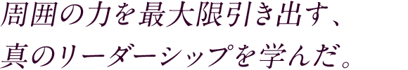 周囲の力を最大限引き出す、真のリーダーシップを学んだ。 多くの人と関わった学生時代