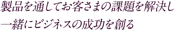 製品を通してお客さまの課題を解決し一緒にビジネスの成功を創る