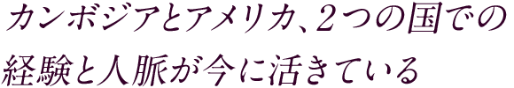 カンボジアとアメリカ、2つの国での経験と人脈が今に活きている