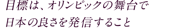 目標は、オリンピックの舞台で日本の良さを発信すること