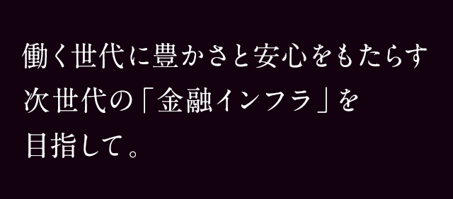 働く世代に豊かさと安心をもたらす次世代の「金融インフラ」を目指して。