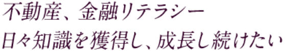 不動産、金融リテラシー 日々知識を獲得し、成長し続けたい