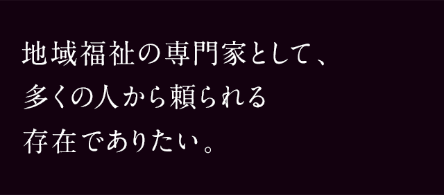 地域福祉の専門家として、多くの人から頼られる存在でありたい。