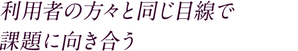利用者の方々と同じ目線で課題に向き合う
