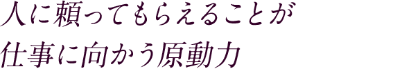 人に頼ってもらえることが仕事に向かう原動力