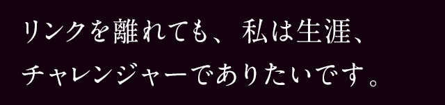 リンクを離れても、私は生涯、チャレンジャーでありたいです。