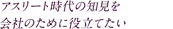 アスリート時代の知見を 会社のために役立てたい