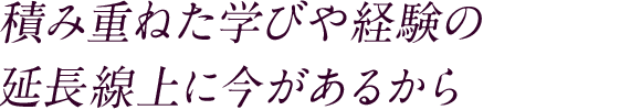 積み重ねた学びや経験の 延長線上に今があるから
