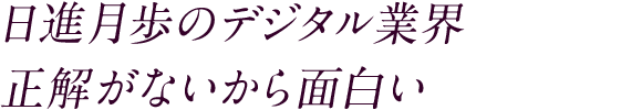 日進月歩のデジタル業界 正解がないから面白い