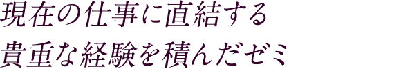 現在の仕事に直結する 貴重な経験を積んだゼミ