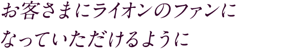 お客さまにライオンのファンに なっていただけるように