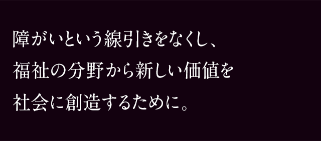障がいという線引きをなくし、
            福祉の分野から新しい価値を社会に創造するために。
            