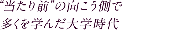 “当たり前”の向こう側で 多くを学んだ大学時代