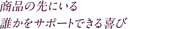 商品の先にいる 誰かをサポートできる喜び