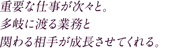 重要な仕事が次々と。多岐に渡る業務と関わる相手が成長させてくれる。